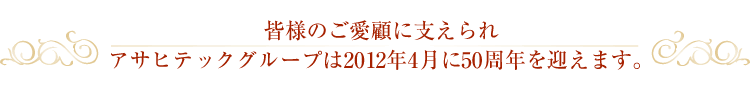 皆様のご愛顧に支えられアサヒテックグループは2012年4月に50周年を迎えます。
